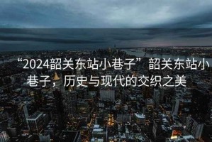 “2024韶關東站小巷子”韶關東站小巷子，歷史與現(xiàn)代的交織之美