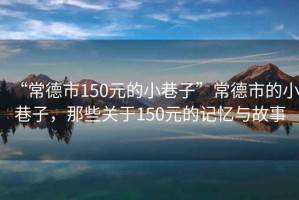 “常德市150元的小巷子”常德市的小巷子，那些關(guān)于150元的記憶與故事
