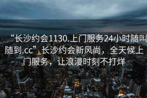 “長沙約會1130.上門服務(wù)24小時隨叫隨到.cc”長沙約會新風(fēng)尚，全天候上門服務(wù)，讓浪漫時刻不打烊