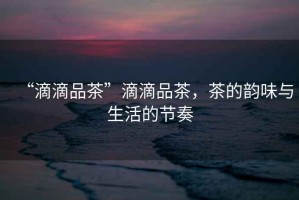 “滴滴品茶”滴滴品茶，茶的韻味與生活的節(jié)奏