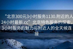 “北京300元3小時(shí)服務(wù)1130.附近的人24小時(shí)最新.cc”北京特色服務(wù)的探索，3小時(shí)服務(wù)的魅力與附近人的全天候連接