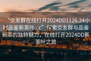 “交友群在線(xiàn)打開(kāi)2024DD1126.24小時(shí)品鑒新茶葉.cc”探索交友群與品鑒新茶的獨(dú)特魅力，在線(xiàn)打開(kāi)2024DD新茶葉之旅