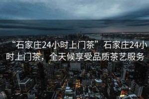 “石家莊24小時上門茶”石家莊24小時上門茶，全天候享受品質(zhì)茶藝服務(wù)