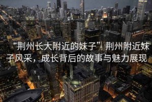 “荊州長大附近的妹子”荊州附近妹子風采，成長背后的故事與魅力展現(xiàn)