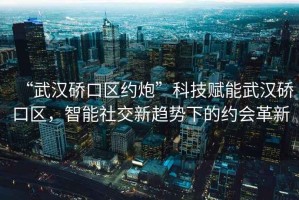 “武漢硚口區(qū)約炮”科技賦能武漢硚口區(qū)，智能社交新趨勢(shì)下的約會(huì)革新
