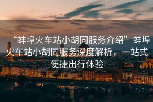 “蚌埠火車站小胡同服務介紹”蚌埠火車站小胡同服務深度解析，一站式便捷出行體驗