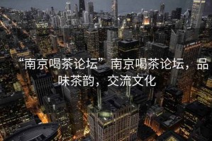 “南京喝茶論壇”南京喝茶論壇，品味茶韻，交流文化