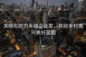 關(guān)曉彤助力鄉(xiāng)鎮(zhèn)企業(yè)家，共繪鄉(xiāng)村振興美好藍(lán)圖