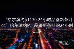“哈爾濱約p1130.24小時(shí)品鑒新茶葉.cc”哈爾濱約P，品鑒新茶葉的24小時(shí)之旅