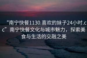 “南寧快餐1130.喜歡的妹子24小時(shí).cc”南寧快餐文化與城市魅力，探索美食與生活的交融之美
