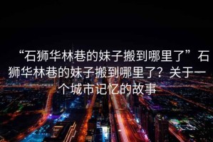 “石獅華林巷的妹子搬到哪里了”石獅華林巷的妹子搬到哪里了？關(guān)于一個(gè)城市記憶的故事