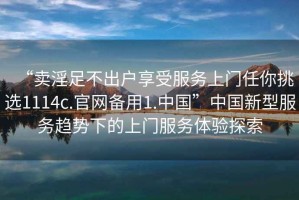 “賣淫足不出戶享受服務上門任你挑選1114c.官網(wǎng)備用1.中國”中國新型服務趨勢下的上門服務體驗探索
