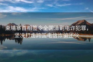 柬埔寨首相簽令全國清剿電詐犯罪，堅(jiān)決打擊跨國電信詐騙團(tuán)伙