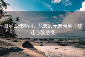 國足丟球瞬間，范志毅無奈苦笑，球迷心酸感慨