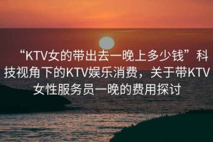 “KTV女的帶出去一晚上多少錢”科技視角下的KTV娛樂消費(fèi)，關(guān)于帶KTV女性服務(wù)員一晚的費(fèi)用探討