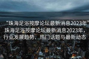 “珠海足浴按摩論壇最新消息2023年”珠海足浴按摩論壇最新消息2023年，行業(yè)發(fā)展趨勢(shì)、熱門話題與最新動(dòng)態(tài)