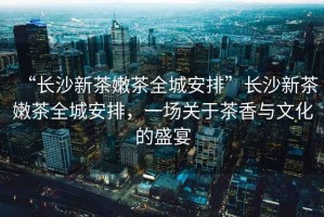 “長沙新茶嫩茶全城安排”長沙新茶嫩茶全城安排，一場關于茶香與文化的盛宴