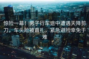 驚險(xiǎn)一幕！男子行車(chē)途中遭遇天降剪刀，車(chē)頭險(xiǎn)被直扎，緊急避險(xiǎn)幸免于難