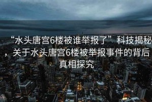 “水頭唐宮6樓被誰舉報(bào)了”科技揭秘，關(guān)于水頭唐宮6樓被舉報(bào)事件的背后真相探究