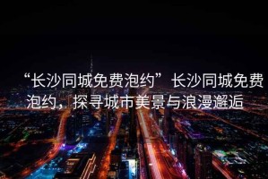 “長(zhǎng)沙同城免費(fèi)泡約”長(zhǎng)沙同城免費(fèi)泡約，探尋城市美景與浪漫邂逅