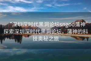 “深圳深時(shí)代黑洞論壇sngod蒲神”探索深圳深時(shí)代黑洞論壇，蒲神的科技奧秘之旅