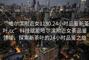 “哈爾濱附近女1130.24小時(shí)品鑒新茶葉.cc”科技賦能哈爾濱附近女茶品鑒領(lǐng)域，探索新茶葉的24小時(shí)品鑒之旅