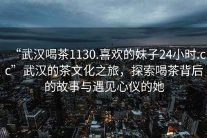 “武漢喝茶1130.喜歡的妹子24小時(shí).cc”武漢的茶文化之旅，探索喝茶背后的故事與遇見心儀的她