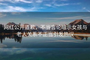 網(wǎng)紅公開道歉，不當(dāng)言論暗示女孩與老人關(guān)系不正當(dāng)引發(fā)熱議