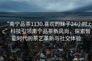 “南寧品茶1130.喜歡的妹子24小時.cc”科技引領(lǐng)南寧品茶新風(fēng)尚，探索智能時代的茶藝革新與社交體驗