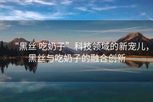 “黑絲 吃奶子”科技領域的新寵兒，黑絲與吃奶子的融合創(chuàng)新