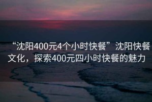 “沈陽400元4個小時快餐”沈陽快餐文化，探索400元四小時快餐的魅力