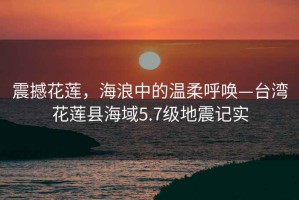 震撼花蓮，海浪中的溫柔呼喚—臺(tái)灣花蓮縣海域5.7級(jí)地震記實(shí)