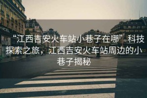 “江西吉安火車站小巷子在哪”科技探索之旅，江西吉安火車站周邊的小巷子揭秘