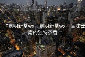 “昆明新茶wx”昆明新茶wx，品味云南的獨(dú)特茶香