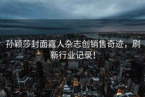 孫穎莎封面嘉人雜志創(chuàng)銷售奇跡，刷新行業(yè)記錄！