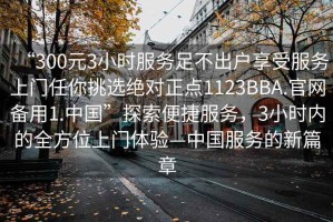 “300元3小時(shí)服務(wù)足不出戶享受服務(wù)上門任你挑選絕對(duì)正點(diǎn)1123BBA.官網(wǎng)備用1.中國(guó)”探索便捷服務(wù)，3小時(shí)內(nèi)的全方位上門體驗(yàn)—中國(guó)服務(wù)的新篇章