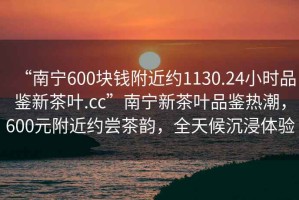 “南寧600塊錢(qián)附近約1130.24小時(shí)品鑒新茶葉.cc”南寧新茶葉品鑒熱潮，600元附近約嘗茶韻，全天候沉浸體驗(yàn)