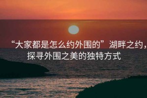 “大家都是怎么約外圍的”湖畔之約，探尋外圍之美的獨(dú)特方式