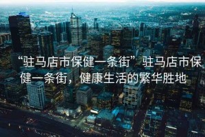 “駐馬店市保健一條街”駐馬店市保健一條街，健康生活的繁華勝地