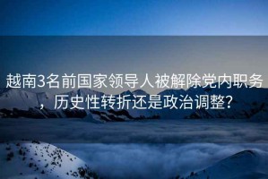 越南3名前國家領(lǐng)導(dǎo)人被解除黨內(nèi)職務(wù)，歷史性轉(zhuǎn)折還是政治調(diào)整？
