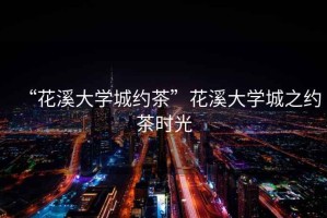 “花溪大學(xué)城約茶”花溪大學(xué)城之約茶時(shí)光