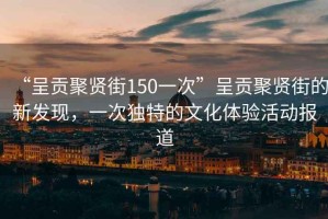 “呈貢聚賢街150一次”呈貢聚賢街的新發(fā)現(xiàn)，一次獨(dú)特的文化體驗(yàn)活動(dòng)報(bào)道