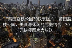 “莆田荔枝公園30快餐圖片”莆田荔枝公園，美食與休閑的完美結(jié)合—30元快餐圖片大放送