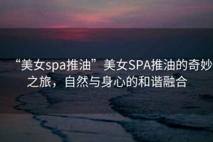 “美女spa推油”美女SPA推油的奇妙之旅，自然與身心的和諧融合
