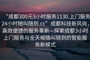 “成都300元3小時服務(wù)1130.上門服務(wù)24小時隨叫隨到.cc”成都科技新風(fēng)尚，高效便捷的服務(wù)革新—探索成都3小時上門服務(wù)與全天候隨叫隨到的智能服務(wù)新模式