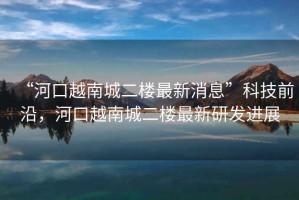“河口越南城二樓最新消息”科技前沿，河口越南城二樓最新研發(fā)進展