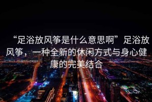 “足浴放風(fēng)箏是什么意思啊”足浴放風(fēng)箏，一種全新的休閑方式與身心健康的完美結(jié)合
