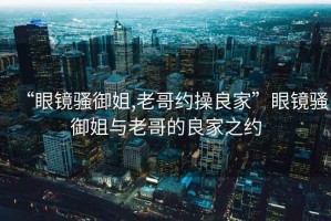 “眼鏡騷御姐,老哥約操良家”眼鏡騷御姐與老哥的良家之約