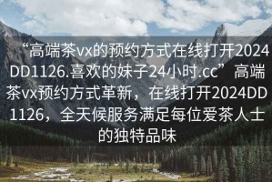 “高端茶vx的預(yù)約方式在線打開2024DD1126.喜歡的妹子24小時(shí).cc”高端茶vx預(yù)約方式革新，在線打開2024DD1126，全天候服務(wù)滿足每位愛茶人士的獨(dú)特品味