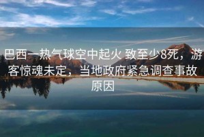 巴西一熱氣球空中起火 致至少8死，游客驚魂未定，當(dāng)?shù)卣o急調(diào)查事故原因